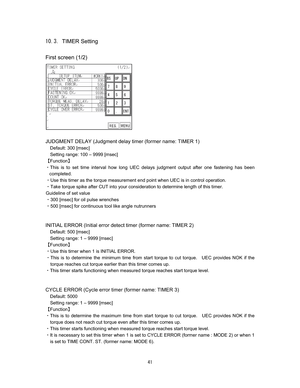 Page 42 #  
TIMER Setting

First screen (1/2)












JUDGMENT DELAY (Judgment delay timer (former name: TIMER 1) 
Default: 300 [msec]   
Setting range: 100 – 9999 [msec] 
]Function^ 
CThis is to set time interval how long UEC delays judgment output after one fastening has been 
completed.     
CUse this timer as the torque measurement end point when UEC is in control operation.     
CTake torque spike after CUT into your consideration to determine length of this timer.   
Guideline of...