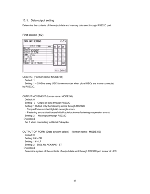 Page 48 #  
&Data output setting 
Determine the contents of the output data and memory data sent through RS232C port.    
 
 
First screen (1/2) 
 
 
 
 
 
 
 
 




UEC NO. (Former name: MODE 98) 
Default: 1 
Setting: 1 – 25 Give every UEC its own number when plural UECs are in use connected   
by RS232C.   


OUTPUT MOVEMENT (former name: MODE 58) 
Default: 0 
Setting : 0Output all data through RS232C 
Setting: 1 Output only the following errors through RS232C 
CTorque/Pulse number/High & Low...