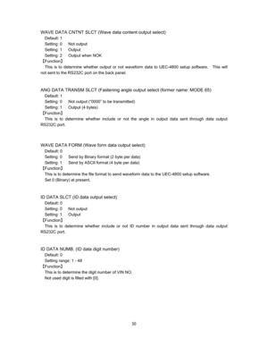 Page 51 & 
WAVE DATA CNTNT SLCT (Wave data content output select) 
Default: 1 
Setting: 0   Not output 
Setting: 1   Output 
Setting: 2   Output when NOK 
]Function^ 
This is to determine whether output or not waveform data to UEC-4800 setup software.    This will 
not sent to the RS232C port on the back panel.   


ANG DATA TRANSM SLCT (Fastening angle output select (former name: MODE 65) 
Default: 1 
Setting: 0      Not output (“0000” to be transmitted) 
Setting: 1   Output (4 bytes) 
]Function^...