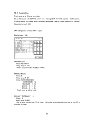 Page 52 &  
LAN setting 
This is to set up for Ethernet connection.     
Set up the value in LAN SETTING screen, and a message [LAN SETTING] appears.    It takes approx. 
20 seconds after you change setting values and a message [LAN SETTING] goes off from a screen.   
Please do not touch 
.

LAN setting screen consists of three pages.   

First screen (1/3)












IP ADDRESS 1 - 4 
Default: 120.0.100.1 
Setting range: 0 - 255 
CThis is to determine the IP address of UEC....