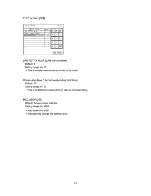 Page 54 & 
Third screen (3/3)












LAN RETRY NUM. (LAN retry number)   
Default: 3 
Setting range: 0 - 10 
CThis is to determine the retry number to be made.   
 
 
Comm.-less time (LAN nonresponding limit time) 
Default: 10 
Setting range: 0 - 10 
CThis is to determine waiting time in case of nonresponding.   
 
 
MAC ADDRESS   
Default: Assign unique address   
Setting range: 0 - 9999 
CMac address of UEC.   
CImpossible to change the setting value.   