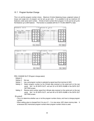 Page 55 &#  
Program Number Change 
 
This is to set the program number choice.    Maximum 8 kinds (fastening torque, judgment values of 
torque and angle etc.) of program can be set up per work.  It is possible to set up maximum 20 
fasteners under same work number.    8 kinds of work number (from program 1 to 8) can be set up for 
first fastener up to 20th fastener.    This function is available with the V1.15 UEC-4800TP or later.    
 
 
 
 
 
 
PRG. CHANGE SLCT (Program change select) 
Default: 0...