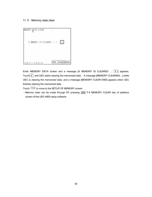 Page 61   
#Memory data clear 
 
 
 
Enter MEMORY DATA screen and a message [A MEMORY IS CLEARED … 
] appears. 
 
Touch
, and UEC starts clearing the memorized data.    A message [MEMORY CLEARING…] while 
UEC is clearing the memorized data, and a message [MEMORY CLEAR END] appears when UEC 
finishes clearing the memorized data.
 
Touch 
  to move to the SETUP OF MEMORY screen. 
CMemory clear can be made through PC pressing
 
 F.9 MEMORY CLEAR key
 of statistics 
screen of the UEC-4800 setup software. 
 
  