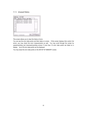 Page 62   
&Unusual History 
 
 
 
 
 
 
 
 
 
 
This screen allows you to clear the history of error.     
You can see the error data points and their dates on screen.    If this screen displays Zero and/or Cal 
errors, you may check the error measurements as well.  You may scroll through the screen by 
upward-pointing and downward-pointing arrows if more than 10 error data points are listed on a 
display.    Up to 50 error data points can be displayed.     
You may erase the error data points on the...