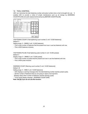 Page 63   
12TOOL CONTROL 
UEC can memorize the total fastening number and pulse number since a tool is brought into use.    It 
enables UEC to provide a notice of simple maintenance such as oil change by [WARNING 
COUNT/PULSE] and parts replacement/overhaul by [REPAIR COUNT/PULSE].   











TIGHTENING COUNT (Total tightening count number [1 unit: 10,000 fasteners]) 
Default: 0 
Setting range: 0 – 99999 [1 unit: 10,000 fasteners] 
CThis is total number of fasteners that the present tool now...