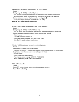 Page 64  
WARNING PULSE (Warning pulse number [1 nit: 10,000 pulses]) 
Default: 0 
Setting range: 0 – 9998 [1 unit: 10,000 pulses] 
CUEC displays a warning message when the total pulse number reaches preset pulses.   
CSet the number of pulses that you are going to repair like oil change a tool next time.     
]Display status when number of pulses reaches warning pulse^ 
CTouch panel display message : [WARNING PULSE ERR] 
Note: Set [0] if you do not use this function 
 
 
REPAIR COUNT (Repair count number...
