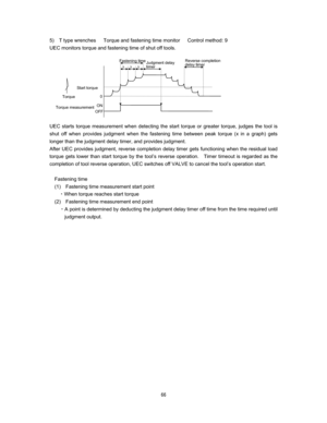 Page 67  
5)  T type wrenches   Torque and fastening time monitor   Control method: 9
UEC monitors torque and fastening time of shut off tools.  






 
 
UEC starts torque measurement when detecting the start torque or greater torque, judges the tool is 
shut off when provides judgment when the fastening time between peak torque (x in a graph) gets 
longer than the judgment delay timer, and provides judgment.   
After UEC provides judgment, reverse completion delay timer gets functioning when the...