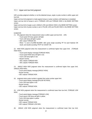 Page 68 
Upper and low limit judgment

UEC provides judgment whether or not the detected torque, angle or pulse number is within upper and 
low limit.   
Upper and low limit judgment is made against torque or pulse numbers until fastening is completed.     
Upper and low limit of torque is set in TORQUE LOW and TORQUE HIGH in the BASIC SETTING 
screen.  
Upper and low limit of angle is set in ANGLE LOW and ANGLE HIGH in the MODE SETTING screen.   
Upper and low limit of pulse number is set in PULSE...