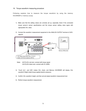 Page 74 
16Torque waveform measuring procedure 

Following explains how to measure the torque waveform by using the memory 
HiCORDER or memory scoop.   


1)  Make sure that the setting values are correctly set up, especially check if the connected 
torque sensor’s sensor specifications and the torque sensor setting value agree with 
appropriate CAL value.     
 
2)    Connect the waveform measurement equipment to the ANALOG OUTPUT terminal of UEC-
4800TP.   
 
 
 
 
 
 
 
 
 
 
 
Note)      UK-PLUG’s...