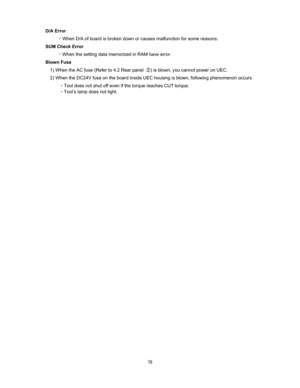 Page 77  D/A Error 

When D/A of board is broken down or causes malfunction for some reasons.   
SUM Check Error 

When the setting data memorized in RAM have error.   
Blown Fuse 
1) When the AC fuse (Refer to 4.2 Rear panel H) is blown, you cannot power on UEC.     
2) When the DC24V fuse on the board inside UEC housing is blown, following phenomenon occurs.     
CTool does not shut off even if the torque reaches CUT torque.   
CTool’s lamp does not light.
  