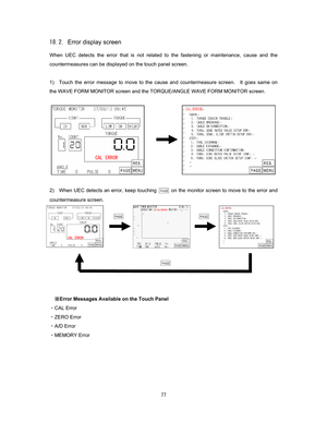 Page 78  
Error display screen 
When UEC detects the error that is not related to the fastening or maintenance, cause and the 
countermeasures can be displayed on the touch panel screen.    
 
1)    Touch the error message to move to the cause and countermeasure screen.    It goes same on 
the WAVE FORM MONITOR screen and the TORQUE/ANGLE WAVE FORM MONITOR screen.    
 
 
 
 
 
 
 
 
 
 
2)    When UEC detects an error, keep touching 
  on the monitor screen to move to the error and 
countermeasure...