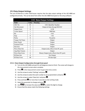 Page 8719.3 Data Output Settings  
The use of Ethernet or ot her field busses requires that the data output settings of the UEC -4800 are 
configured correctly.  This can be done from either the UEC -4800 front panel or the setup software.    
UEC Data Output Settings 
Field Value Meaning 
UEC No 01 UEC Identifier Number 
Out Movement 0 Output all data through RS232C 
Output Form 0 #-CR 
Comm Speed 1 9600 bps 
Bit 1 8 bit 
Stop 0 1 bit 
Parity 0 No parity 
Torque Val Trans 1 Output 
Pulse Numb 1 Output...