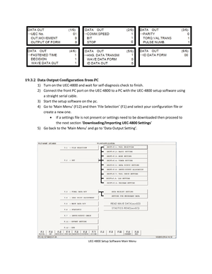 Page 88 
 
19.3.2  Data Output Configuration from PC  
1)   Turn on the UEC -4800 and wait for self- diagnosis check to finish.  
2)   Connect the front PC port on the UEC -4800 to a PC with the UEC -4800 setup software using 
a straight serial cable . 
3)   Start the setup software on the pc.   
4)   Go to ‘Main Menu’ (F12) and then ‘File Selection’ (F1) and select your configuration file or 
create a new one.   
   If a settings file is not present or settings need to be downloaded then proceed to 
the next...