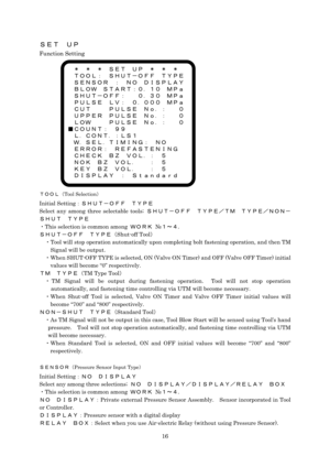 Page 16 16
ＳＥＴ  ＵＰ 
Function Setting 
 
 
 
 
 
 
 
 
 
 
 
 
 
 
 
 
 
ＴＯＯＬ（Tool Selection） 
Initial Setting：ＳＨＵＴ－ＯＦＦ  ＴＹＰＥ 
Select any among three selectable tools; ＳＨＵＴ－ＯＦＦ  ＴＹＰＥ／ＴＭ  ＴＹＰＥ／ＮＯＮ－
ＳＨＵＴ  ＴＹＰＥ 
・This selection is common among ＷＯＲＫ №１～４. 
ＳＨＵＴ－ＯＦＦ  ＴＹＰＥ（Shut-off Tool） 
・Tool will stop operation automatically upon completing bolt fastening operation, and then TM 
Signal will be output. 
・When SHUT-OFF TYPE is selected, ON (Valve ON Timer) and OFF (Valve OFF Timer) initial 
values will become “0”...