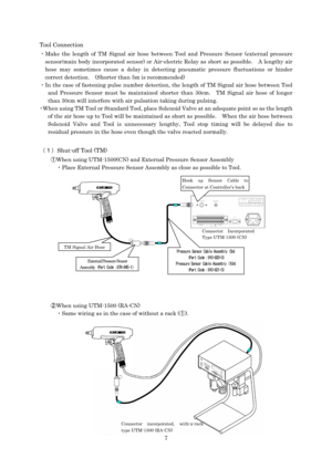 Page 7 7 Tool Connection 
・Make the length of TM Signal air hose between Tool and Pressure Sensor (external pressure 
sensor/main body incorporated sensor) or Air-electric Relay as short as possible.    A lengthy air 
hose may sometimes cause a delay in detecting pneumatic pressure fluctuations or hinder 
correct detection.  (Shorter than 5m is recommended) 
・In the case of fastening pulse number detection, the length of TM Signal air hose between Tool 
and Pressure Sensor must be maintained shorter than 30cm....