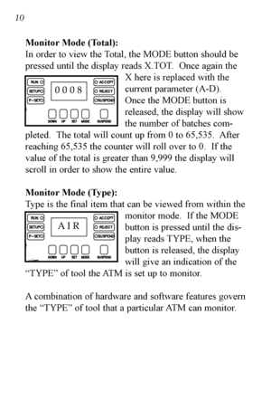 Page 11Monitor Mode (Total):
In order to view the Total, the MODE button should be
pressed until the display reads X.TOT. Once again theX here is replaced with the
current parameter (A-D).
Once the MODE button is
released, the display will show
the number of batches com-
pleted.  The total will count up from 0 to 65,535.  After
reaching 65,535 the counter will roll over to 0.  If the
value of the total is greater than 9,999 the display will
scroll in order to show the entire value.
Monitor Mode (Type):
Type is...