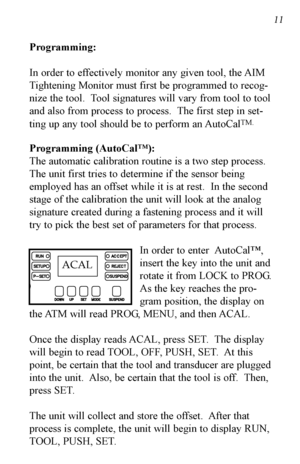 Page 12Programming:
Inorder to effectively monitor any given tool, the AIM
Tightening Monitor must first be programmed to recog-
nize the tool.  Tool signatures will vary from tool to tool
and also from process to process.  The first step in set-
ting up any tool should be to perform an AutoCal
TM.
Programming (AutoCal™):
The automatic calibration routine is a two step process.
The unit first tries to determine if the sensor being
employed has an offset while it is at rest.  In the second
stage of the...