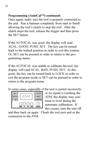 Page 13Programming (AutoCal™) continued:
Once again, make sure the tool is properly connected to
the unit.  Run a fastener completely from start to finish
allowing the tool’s clutch to stop the tool.  After the
clutch stops the tool, release the trigger and then press
the SET button.
If the AUTOCAL was good, the display will read
ACAL, GOOD, PUSH, SET.  The key can be turned
back to the locked position in order to exit this routine.
Or, SET can be pressed in order to return to the pro-
gramming menu.
If the...