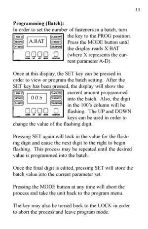 Page 14Programming (Batch):
In order to set the number of fasteners in a batch, turnthe key to the PROG position.
Press the MODE button until
the display reads X.BAT
(where X represents the cur-
rent parameter A-D).
Once at this display, the SET key can be pressed in
order to view or program the batch setting.  After the
SET key has been pressed, the display will show the current amount programmed
into the batch.  Also, the digit
in the 100’s column will be
flashing.  The UP and DOWN
keys can be used in order...