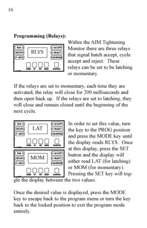 Page 1716 16
Programming (Relays):Within the AIM Tightening
Monitor there are three relays
that signal batch accept, cycle
accept and reject.  These
relays can be set to be latching
or momentary.
If the relays are set to momentary, each time they are
activated, the relay will close for 200 milliseconds and
then open back up.  If the relays are set to latching, they
will close and remain closed until the beginning of the
next cycle. In order to set this value, turn
the key to the PROG position
and press the MODE...