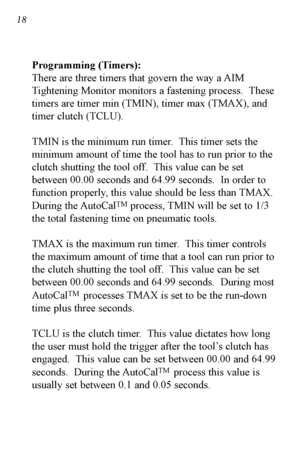 Page 1918
Programming (Timers):
There are three timers that govern the way a AIM
Tightening Monitor monitors a fastening process.  These
timers are timer min (TMIN), timer max (TMAX), and
timer clutch (TCLU).
TMIN is the minimum run timer.  This timer sets the
minimum amount of time the tool has to run prior to the
clutch shutting the tool off.  This value can be set
between 00.00 seconds and 64.99 seconds.  In order to
function properly, this value should be less than TMAX.
During the AutoCal
TMprocess, TMIN...