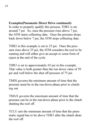 Page 2524
Examples(Pneumatic Direct Drive continued):
In order to properly qualify this process, THR1 is set
around 7 psi.  So, once the pressure rises above 7 psi,
the ATM starts collecting data.  Once the pressure drops
back down below 7 psi, the ATM stops collecting data.
THR2 in this example is set to 25 psi.  Once the pres
sure rises above 25 psi, the ATM considers the tool to be
running and will either give an accept or some form of
reject at the end of the cycle. 
THR3 is set to approximately 65 psi in...