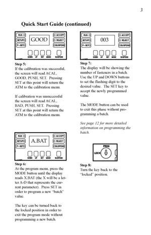 Page 4GOOD
A.BAT
Quick Start Guide (continued)
Step 6:
At the program menu, press the
MODE button until the display
reads X.BAT (the X will be a let-
ter A-D that represents the cur-
rent parameter).  Press SET in
order to program a new “batch”
value.
The key can be turned back to
the locked position in order to
exit the program mode without
programming a new batch.
003
Step 7:
The display will be showing the
number of fasteners in a batch.
Use the UP and DOWN buttons
to set the flashing digit to the
desired...
