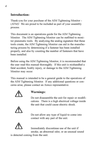 Page 5Introduction:
Thankyou for your purchase of the AIM Tightening Monitor 
(ATM)!  We are proud to be included as part of your assembly
process.  
This document is an operations guide for the AIM Tightening
Monitor.  The AIM Tightening Monitor can be outfitted to moni
tor pneumatic tools.  By analyzing the analog signature that these
tools create, the AIM Tightening Monitor can aid in the manufac
turing process by determining if a fastener has been installed
properly, and also by counting the number of...