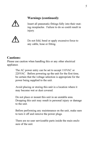 Page 6Warnings (continued):
Insert all pneumatic fittings fully into their mat
ing receptacles.  Failure to do so could result in
injury.
Do not fold, bend or apply excessive force to
any cable, hose or fitting.
Cautions:
Please use caution when handling this or any other electrical
appliance.  The AC power entry can be set to accept 110VAC or 
220VAC.  Before powering up the unit for the first time, 
be certain that the voltage selection is appropriate for the 
power being supplied to the unit.
Avoid placing...