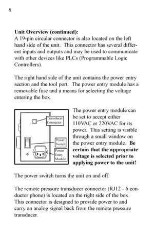 Page 98
Unit Overview (continued):
A 19pin circular connector is also located on the left
hand side of the unit.  This connector has several differ
ent inputs and outputs and may be used to communicate
with other devices like PLCs (Programmable Logic
Controllers).  
The right hand side of the unit contains the power entry
section and the tool port.  The power entry module has a
removable fuse and a means for selecting the voltage
entering the box.The power entry module can
be set to accept either
110VAC or...