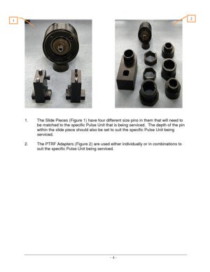 Page 4 
 - 4 -  
 
                     
 
 
1. The Slide Pieces (Figure 1) have four different size pins in them that will need to 
be matched to the specific Pulse Unit that is being serviced.  The depth of the pin 
within the slide piece should also be set to suit the specific Pulse Unit being 
serviced. 
 
2. The PTRF Adapters (Figure 2) are used either individually or in combinations to 
suit the specific Pulse Unit being serviced. 
 
 
 
 
 
 
 
  
2 1  