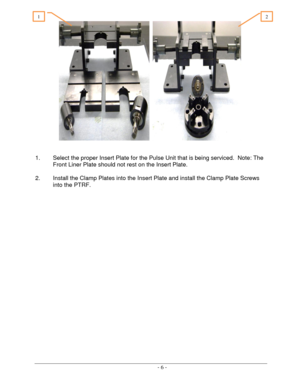 Page 6 
 - 6 -  
     
 
 
1. Select the proper Insert Plate for the Pulse Unit that is being serviced.  Note: The 
Front Liner Plate should not rest on the Insert Plate. 
 
2. Install the Clamp Plates into the Insert Plate and install the Clamp Plate Screws 
into the PTRF. 
 
 
 
 
 
 
 
 
2 1  