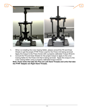 Page 8 
 - 8 -  
    
 
1. When re-installing the Liner Casing Setter, please consult the Fill and Draw 
Sheets to get the proper PTRF Press Load for the Pulse Unit being serviced.   
Apply this torque to the Press Screw with a properly calibrated Torque Wrench. 
2. Consult the Fill and Draw Sheets for the proper torque to apply to the Liner 
Casing Setter for the Pulse Unit that is being serviced.  Apply this torque to the 
Liner Casing Setter using a properly calibrated torque wrench.  
Note: Pulse Units...