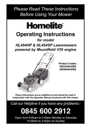 Page 1Please Read These Instructions
Before Using Y our Mower
Call our Helpline  if you  have  any problems:-
0845  600 2912
Open from 9:00am to 5:00pm Monday to Saturday
10.00am to 4.00pm on Sunday
Operating Instructions
for model
  HL454HP &  HL454SP Lawnmowers
powered  by  Mountfield  V35  engine
Product Codes:
299164643/BQ
299264643/BQ
These instructions are an addition to and should be read in
conjunction with the Operator Manual enclosed with this mower 