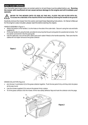 Page 4 HOW TO GET MOWING
Your Homelite lawnmower does not contain petrol or oil and these must be added before use.  Running
the mower with insufficient oil can cause serious damage to the engine and will invalidate your
warranty.
NEVER TIP THE MOWER ONTO ITS SIDE AS THIS WILL FLOOD THE AIR FILTER WITH OIL.
To access the underside of the machine lift the front wheels by lowering the handle to the ground.
Carefully remove the mower from the carton and read these Operating Instructions.  An Owner’s Manual
for...