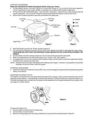 Page 5STARTING YOUR MOWER
Read and understand the Safety Precautions before using your mower.
•Put Mountfield 4-stroke, or an SAE 10W-30 oil, in the oil filler (Figure 3).  Do not overfill, the oil tank capacity is
0.6 litre. Mountfield oil, part number MX855, is available from any Mountfield stockist or B&Q store.
•Fill the fuel tank with UNLEADED petrol.  Use only clean, fresh petrol - stale fuel may contain deposits that will
clog the carburettor.  Do not overfill, the petrol level should be below the...