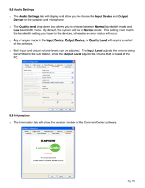 Page 138.8 Audio Settings
o The Audio Settings tab will display and allow you to choose the Input Device and Output 
Device for the speaker and microphone.  
o The Quality level drop down box allows you to choose between Normal bandwidth mode and 
Low bandwidth mode.  By default, the system will be in Normal mode.  This setting must match 
the bandwidth setting you have for the devices, otherwise an error status will occur.
o Any changes made to the Input Device, Output Device, or Quality Level will require a...
