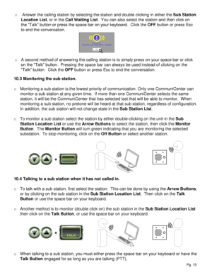 Page 15o  Answer the calling station by selecting the station and double clicking in either the Sub Station 
Location List, or in the Call Waiting List.  You can also select the station and then click on 
the “Talk” button or press the space bar on your keyboard.  Click the OFF button or press Esc 
to end the conversation.
o A second method of answering the calling station is to simply press on your space bar or click 
on the “Talk” button.  Pressing the space bar can always be used instead of clicking on the...