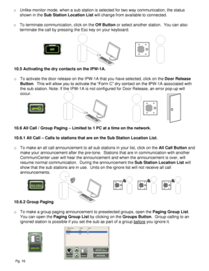 Page 16o Unlike monitor mode, when a sub station is selected for two way communication, the status 
shown in the Sub Station Location List will change from available to connected.
o To terminate communication, click on the Off Button or select another station.  You can also 
terminate the call by pressing the Esc key on your keyboard.
10.5 Activating the dry contacts on the IPW-1A.
o To activate the door release on the IPW-1A that you have selected, click on the Door Release 
Button.  This will allow you to...