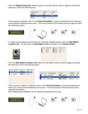 Page 17o From the Paging Group List, select the group or groups that you want to page by clicking the 
check box next to the desired group.  
o Once a group is selected, click on the Group Call button or press the space bar and make your 
announcement following the pre-tone.  The announcement will be heard at all sub stations within 
the selected group(s).
o To make a group paging announcement to manually selected groups, open the Sub Station 
Location List.  You can open the Sub Station List by clicking on the...