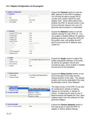 Page 20Pg. 20
12.2  Adaptor Configuration via the program
Expand the General section to see the 
MAC address for the IPW-1A adaptor.  
You will also be able to assign the ID 
number and Location Name for each 
adaptor here.  Show offline determines 
whether the IPW-1A should remain in the 
CommuniCenter intercom list, even if it 
becomes disconnected or unreachable.
Expand the Network section to set the 
network settings for each IPW-1A.  You 
can enable or disable different IP address 
grabbing protocols,...