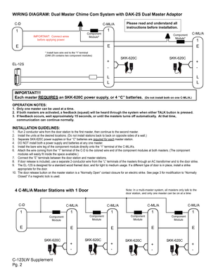 Page 2Please read and understand all 
instructions before installation.
IMPORTANT:  Connect wires before applying power.
SKK-620C SKK-620C
SKK-620C SKK-620C
C-123LW Supplement
Pg. 2 WIRING DIAGRAM: Dual Master Chime Com System with DAK-2S Dual Master Adaptor
OPERATION NOTES:
1.  Only one master can be used at a time.
2.  If both masters are activated, a feedback (squeal) will be heard t\
hrough the system when either TALK button is pressed.
3.  If feedback occurs, wait approximately 15 seconds, or until the...