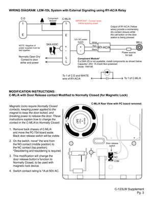 Page 31
E
E
- 1L
L
+ -RY-AC/A
BELLSKK-620C
IMPORTANT:  Connect wires  before applying power.
C-123LW Supplement Pg. 3
WIRING DIAGRAM: LEM-1DL System with External Signaling using RY-AC/A Relay
+
MODIFICATION INSTRUCTIONS: 
C-ML/A with Door Release contact Modified to Normally Closed (for Magnetic Lock)
Normally Open Dry  Contact to door 
strike and powerComponent Module*
If a DAK-2S is not available, install components as shown below.
Capacitor: 25V, 15-33ufd Non-polarized
Diode: 1N4148 Output of RY-AC/A...