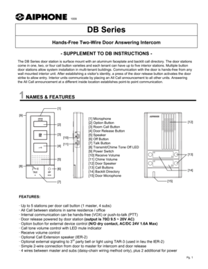 Page 1NAMES & FEATURES- SUPPLEMENT TO DB INSTRUCTIONS -
The DB Series door station is surface mount with an aluminum faceplate and backlit call directory. The door stations 
come in one, two, or four call button varieties and each tenant can have up to five interior stations. Multiple button 
door stations allow system installation in multi-tenant buildings. Communication with the door is hands-free from any 
wall mounted interior unit. After establishing a visitor’s identity, a press of the door release...