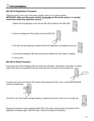 Page 3PROGRAMMING
DB-1SD ID Registration Procedure:
Install and wire all units, plug in the power supplies, then turn on power switches. 
IMPORTANT: Make sure the power switches on all units
are ON and the system is in standby 
mode before beginning registration process.
1. Before the ID registration is set, the red Talk LED will flash on the DB-1SD’s.
2. Push and release the TALK button on the first DB-1SD.
3. The LED will stop flashing to indicate that the ID registration is complete for that unit.
4. Go to...