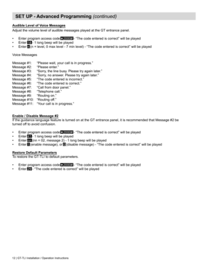 Page 1212 | GT-TLI Installation / Operation Instructions
SET UP - Advanced Programming (continued)
Audible Level of Voice Messages
Adjust	the	volume	level	of	audible	messages	played	at	the	GT	entrance	panel.
•	 Enter program access code   
⃰
2000#	-	“The	code	entered	is	correct”	will	be	played
•	 Enter 18 -	1	long	beep	will	be	played
•	 Enter n	(n	=	level,	0	max	level	-	7	min	level)	-	“The	code	entered	is	correct”	will	be	played
Voice	Messages
Message	#1:	 “Please	wait,	your	call	is	in	progress.”
Message	#2:...