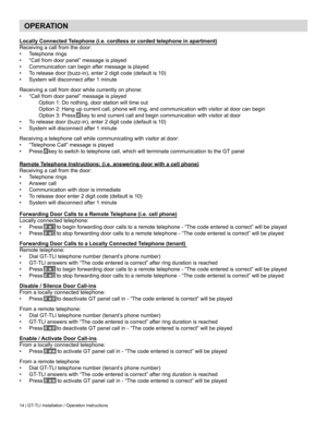 Page 1414 | GT-TLI Installation / Operation Instructions
Locally Connected Telephone (i.e. cordless or corded telephone in apartment)
Receiving a call from the door:
•	Telephone rings
•	 “Call	from	door	panel”	message	is	played
•	 Communication can begin after message is played
•	 To	release	door	(buzz-in),	enter	2	digit	code	(default	is	10)
•	 System	will	disconnect	after	1	minute
Receiving	a	call	from	door	while	currently	on	phone:
•	 “Call	from	door	panel”	message	is	played
	 Option	1:	Do	nothing,	door...