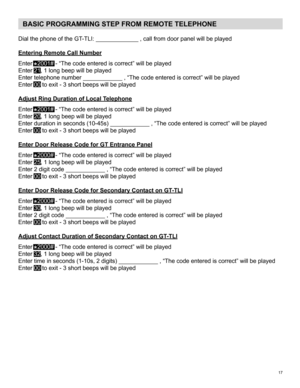 Page 1717 
BASIC PROGRAMMING STEP FROM REMOTE TELEPHONE
Dial	the	phone	of	the	GT-TLI:	_____________	,	call	from	door	panel	will	be	played
Entering Remote Call Number
Enter 
 
⃰
2001#	-	“The	code	entered	is	correct”	will	be	played
Enter 21,	1	long	beep	will	be	played
Enter	telephone	number	____________	,	“The	code	entered	is	correct”	will	be	played
Enter 00	to	exit	-	3	short	beeps	will	be	played
Adjust Ring Duration of Local Telephone
Enter 
 
⃰
2001# 	-	“The	code	entered	is	correct”	will	be	played
Enter 20,	1...