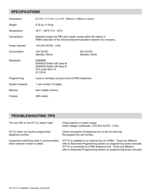 Page 1818 | GT-TLI Installation / Operation Instructions
SPECIFICATIONS
Dimensions	 	 9-7/16”	x	7-1/16”	x	2-1/16”,	240mm	x	180mm	x	53mm
Weight	 	 	 6.35	oz,	0.18	kg
Temperature	 	 32°F	-	140°F,	0°C	-	40°C	
Connections	 	 Standard	single	line	PBX	jack	master	socket	within	50	meters	or
	 	 	 PABX	extension	of	the	internal	telecommunication	network	of	a	company.
Power	required	 	 12V-24V	AC/DC	-	0.5A
Consumption	 	 12V	 AC/DC	 	 	 	 24V	 AC/DC
	 	 	 Standby:	95mA 			 	 	 Standby:	45mA
Standards	 	 EN60950...