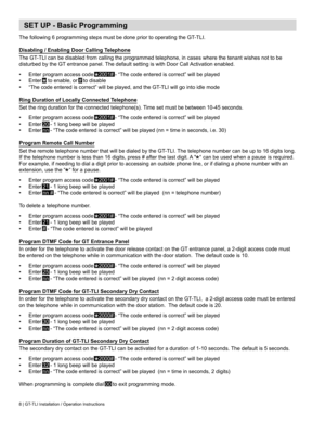 Page 8SET UP - Basic Programming
The	following	6	programming	steps	must	be	done	prior	to	operating	the	GT-TLI.
Disabling / Enabling Door Calling Telephone
The	GT-TLI	can	be	disabled	from	calling	the	programmed	telephone,	in	cases	where	the	tenant	wishes	not	to	be	
disturbed	by	the	GT	entrance	panel.	The	default	setting	is	with	Door	Call	 Activation	enabled.
•	 Enter program access code   
⃰
2001# -	“The	code	entered	is	correct”	will	be	played
•	 Enter  
⃰
	to	enable,	or	# to disable
•	 “The	code	entered	is...